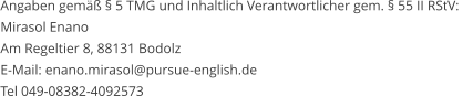 Angaben gemäß § 5 TMG und Inhaltlich Verantwortlicher gem. § 55 II RStV:  Mirasol Enano Am Regeltier 8, 88131 Bodolz   E-Mail: enano.mirasol@pursue-english.de  Tel 049-08382-4092573