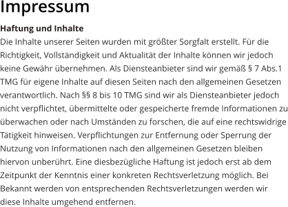 Impressum Haftung und Inhalte Die Inhalte unserer Seiten wurden mit größter Sorgfalt erstellt. Für die Richtigkeit, Vollständigkeit und Aktualität der Inhalte können wir jedoch keine Gewähr übernehmen. Als Diensteanbieter sind wir gemäß § 7 Abs.1 TMG für eigene Inhalte auf diesen Seiten nach den allgemeinen Gesetzen verantwortlich. Nach §§ 8 bis 10 TMG sind wir als Diensteanbieter jedoch nicht verpflichtet, übermittelte oder gespeicherte fremde Informationen zu überwachen oder nach Umständen zu forschen, die auf eine rechtswidrige Tätigkeit hinweisen. Verpflichtungen zur Entfernung oder Sperrung der Nutzung von Informationen nach den allgemeinen Gesetzen bleiben hiervon unberührt. Eine diesbezügliche Haftung ist jedoch erst ab dem Zeitpunkt der Kenntnis einer konkreten Rechtsverletzung möglich. Bei Bekannt werden von entsprechenden Rechtsverletzungen werden wir diese Inhalte umgehend entfernen.